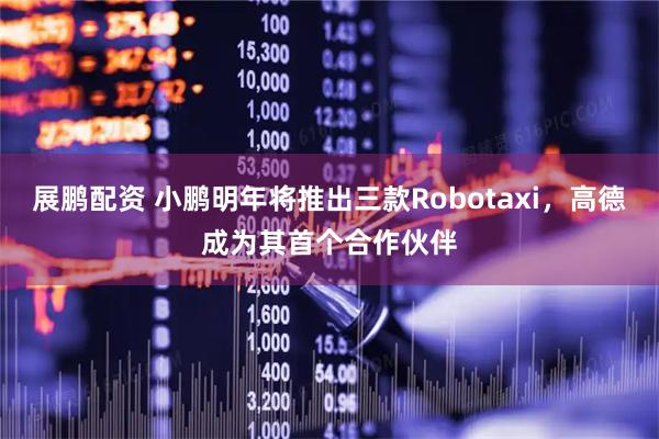 展鹏配资 小鹏明年将推出三款Robotaxi，高德成为其首个合作伙伴