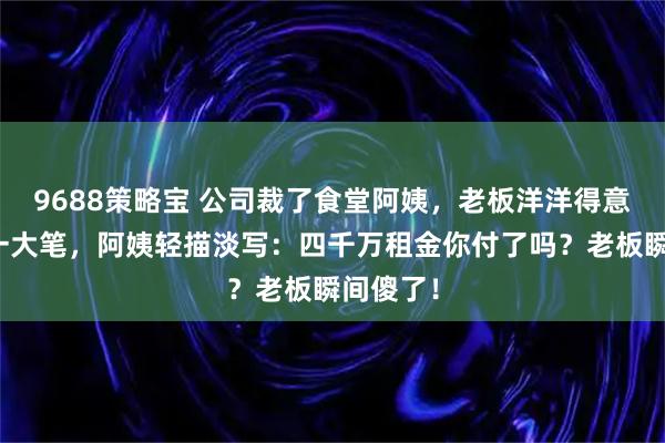 9688策略宝 公司裁了食堂阿姨，老板洋洋得意说省下一大笔，阿姨轻描淡写：四千万租金你付了吗？老板瞬间傻了！