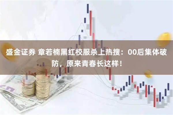 盛金证券 章若楠黑红校服杀上热搜：00后集体破防，原来青春长这样！