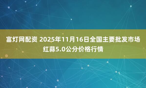 富灯网配资 2025年11月16日全国主要批发市场红蒜5.0公分价格行情
