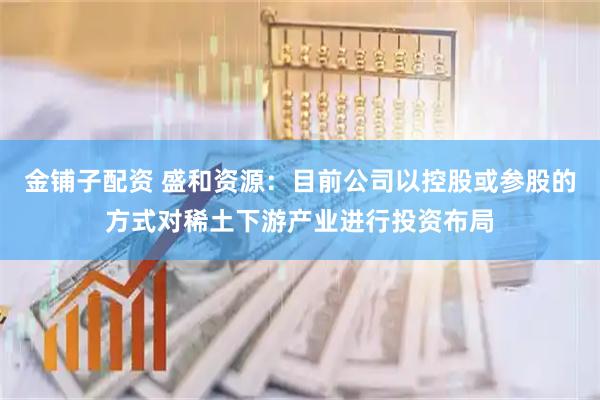 金铺子配资 盛和资源：目前公司以控股或参股的方式对稀土下游产业进行投资布局