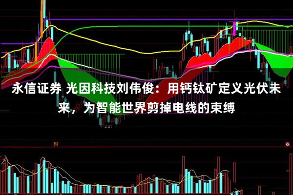 永信证券 光因科技刘伟俊:用钙钛矿定义光伏未来,为智能世界剪掉电线的束缚