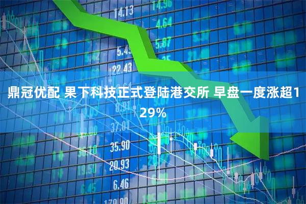 鼎冠优配 果下科技正式登陆港交所 早盘一度涨超129%
