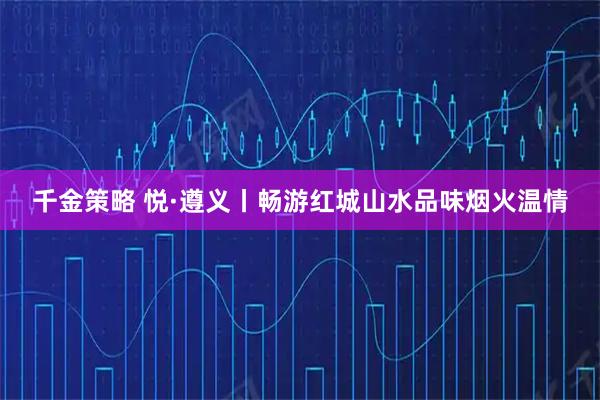 千金策略 悦·遵义丨畅游红城山水品味烟火温情