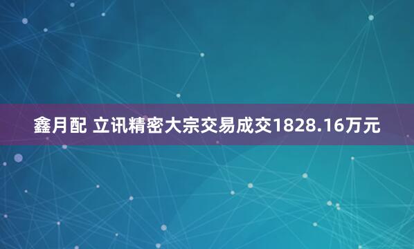 鑫月配 立讯精密大宗交易成交1828.16万元