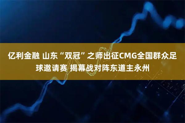 亿利金融 山东“双冠”之师出征CMG全国群众足球邀请赛 揭幕战对阵东道主永州