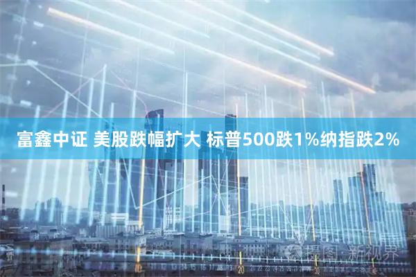 富鑫中证 美股跌幅扩大 标普500跌1%纳指跌2%