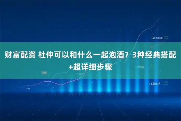 财富配资 杜仲可以和什么一起泡酒?3种经典搭配+超详细步骤