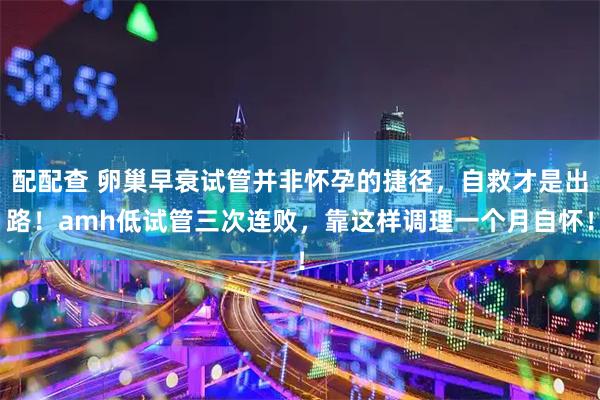 配配查 卵巢早衰试管并非怀孕的捷径，自救才是出路！amh低试管三次连败，靠这样调理一个月自怀！